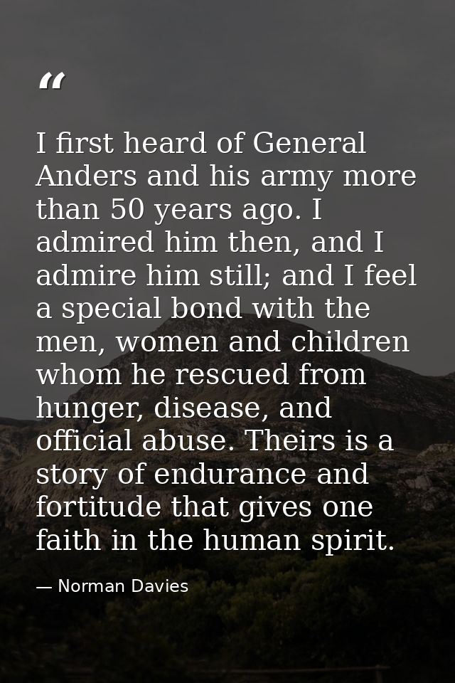 I first heard of General Anders and his army more than 50 years ago. I admired him then, and I admire him still; and I f — Norman Davies