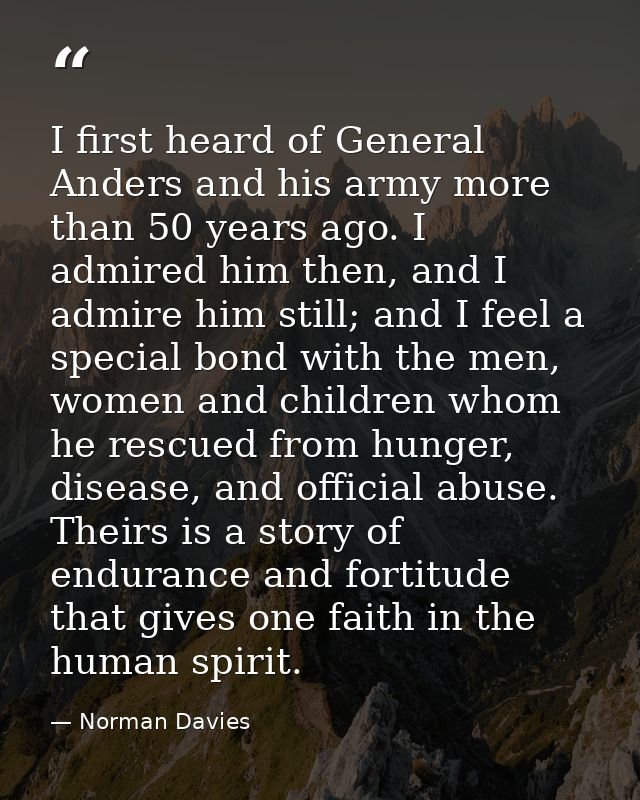 I first heard of General Anders and his army more than 50 years ago. I admired him then, and I admire him still; and I f — Norman Davies