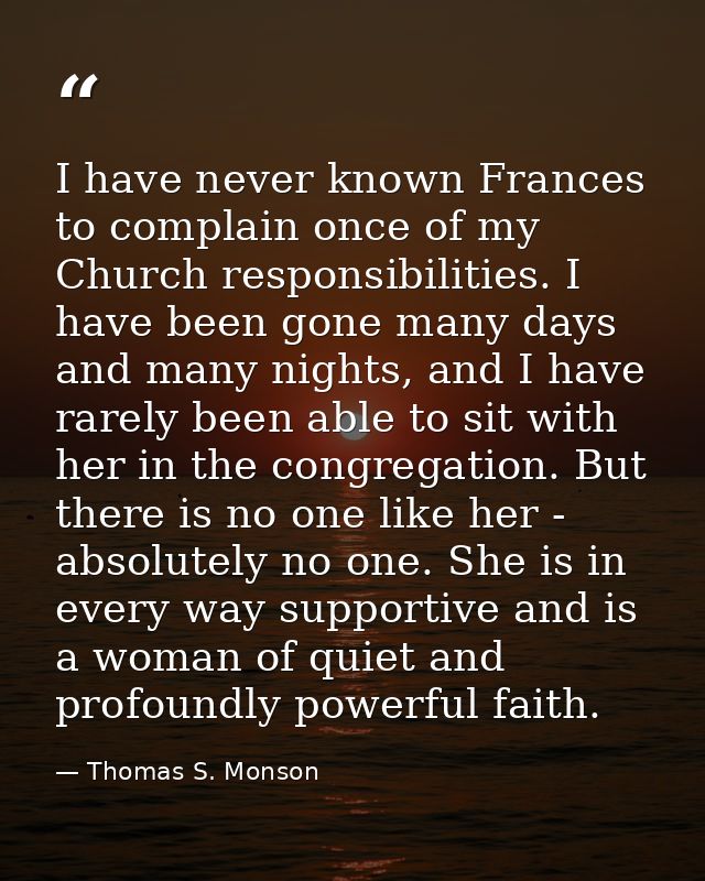 I have never known Frances to complain once of my Church responsibilities. I have been gone many days and many nights, a — Thomas S. Monson