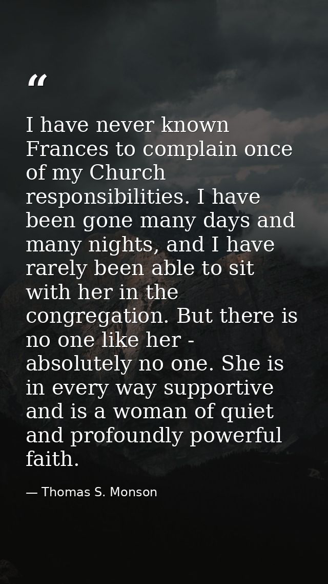 I have never known Frances to complain once of my Church responsibilities. I have been gone many days and many nights, a — Thomas S. Monson