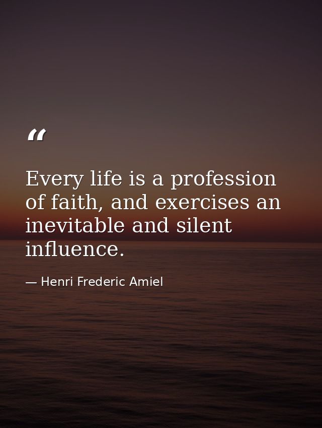 Every life is a profession of faith, and exercises an inevitable and silent influence. — Henri Frederic Amiel