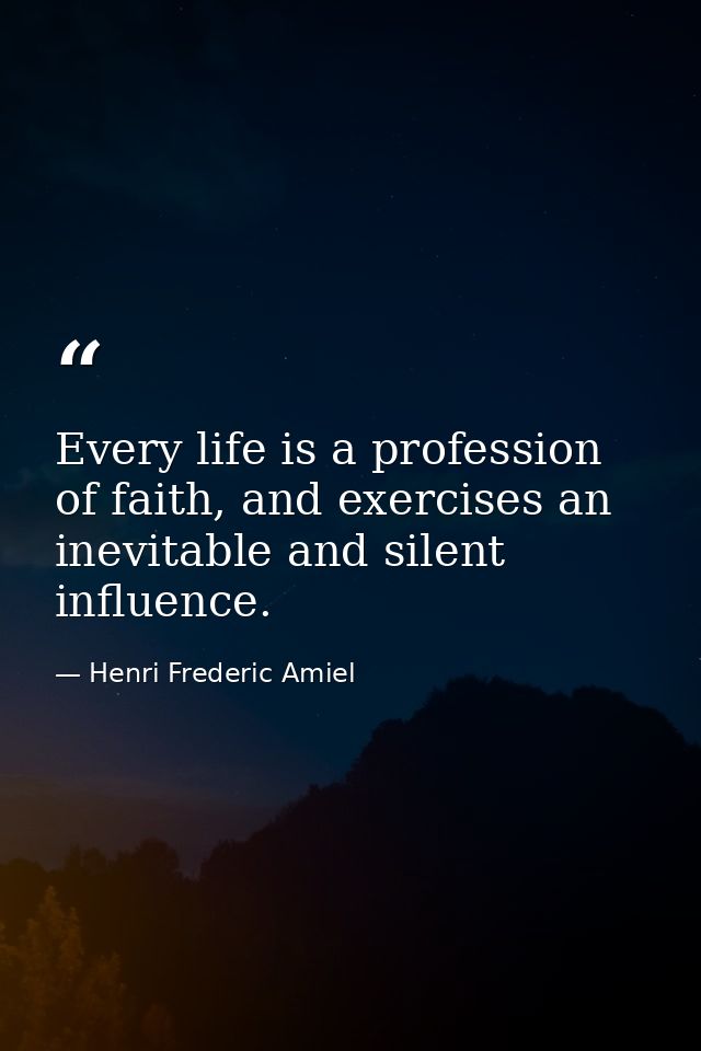 Every life is a profession of faith, and exercises an inevitable and silent influence. — Henri Frederic Amiel