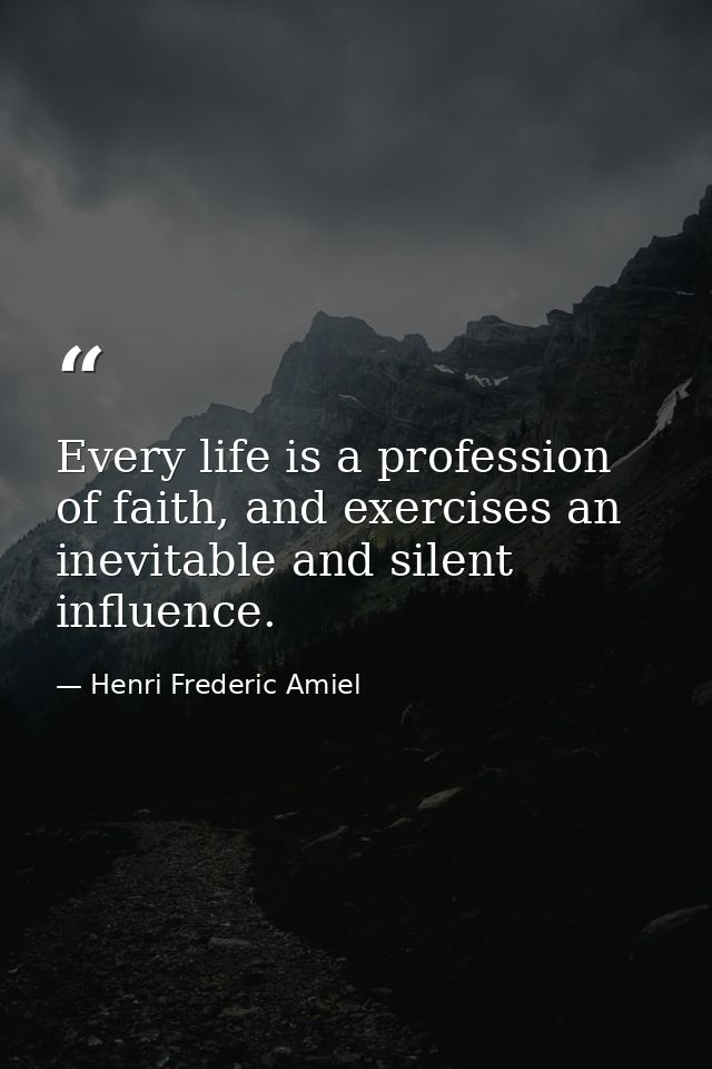 Every life is a profession of faith, and exercises an inevitable and silent influence. — Henri Frederic Amiel