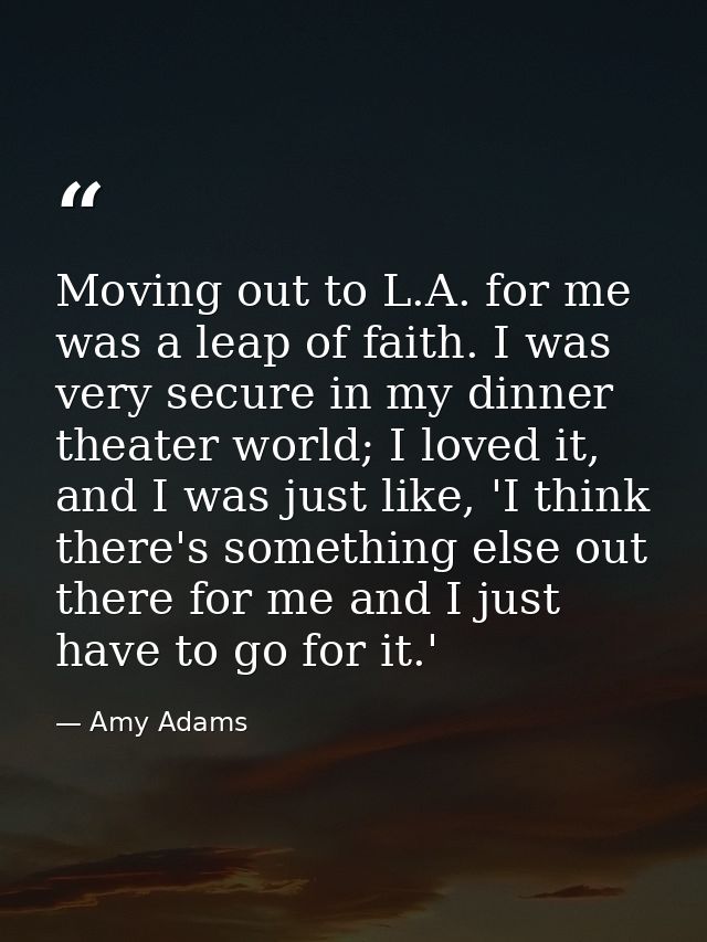 Moving out to L.A. for me was a leap of faith. I was very secure in my dinner theater world; I loved it, and I was just  — Amy Adams