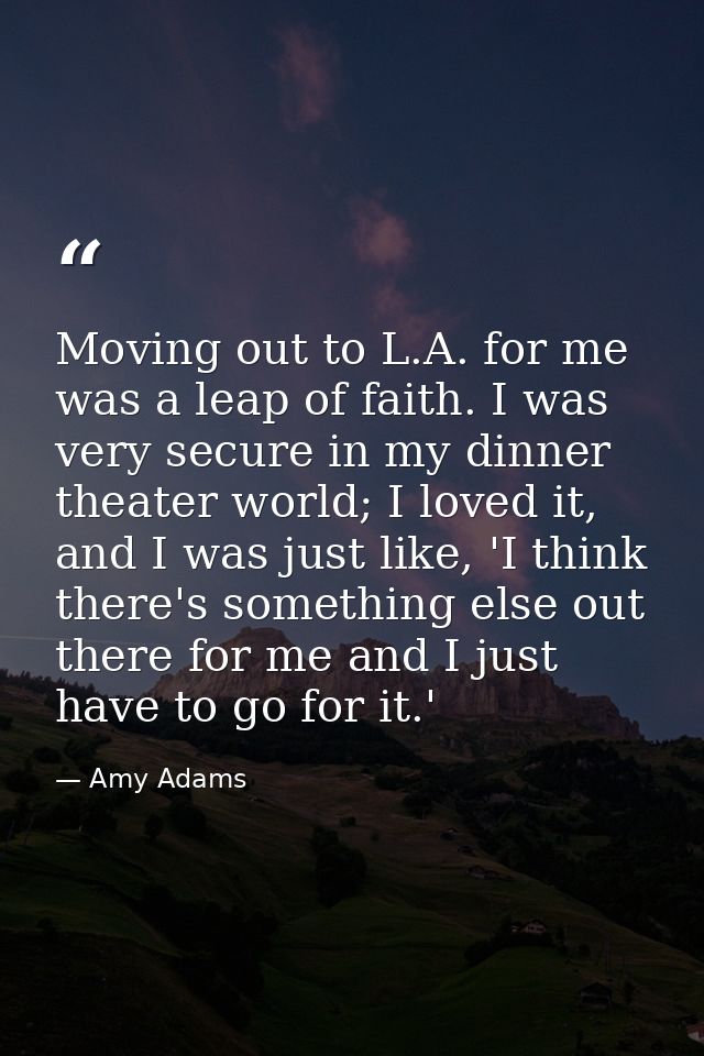 Moving out to L.A. for me was a leap of faith. I was very secure in my dinner theater world; I loved it, and I was just  — Amy Adams