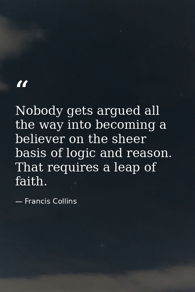 Nobody gets argued all the way into becoming a believer on the sheer basis of logic and reason. That requires a leap of  — Francis Collins