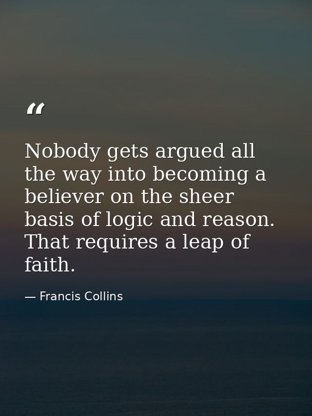 Nobody gets argued all the way into becoming a believer on the sheer basis of logic and reason. That requires a leap of  — Francis Collins