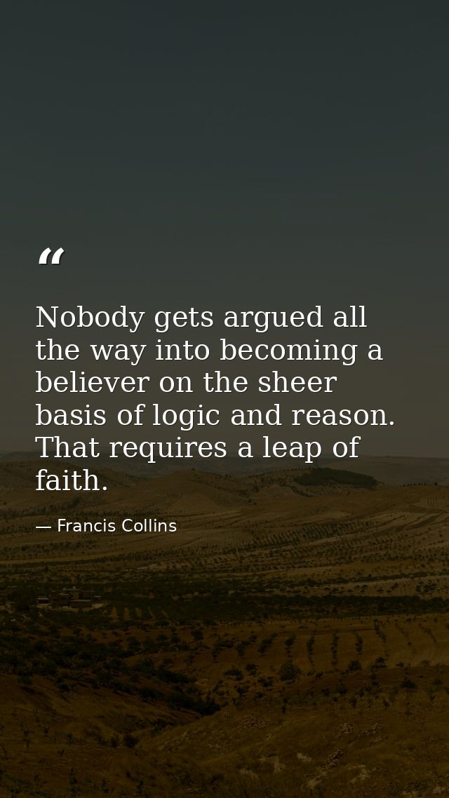 Nobody gets argued all the way into becoming a believer on the sheer basis of logic and reason. That requires a leap of  — Francis Collins