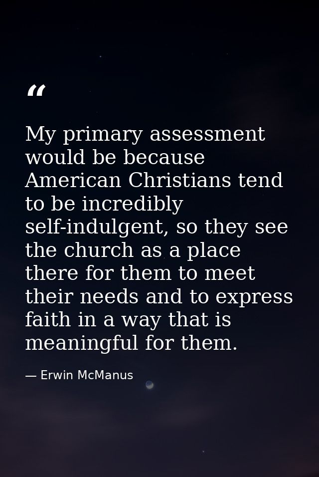 My primary assessment would be because American Christians tend to be incredibly self-indulgent, so they see the church  — Erwin McManus