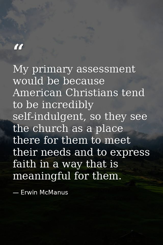 My primary assessment would be because American Christians tend to be incredibly self-indulgent, so they see the church  — Erwin McManus