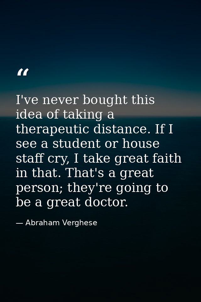 I've never bought this idea of taking a therapeutic distance. If I see a student or house staff cry, I take great faith  — Abraham Verghese