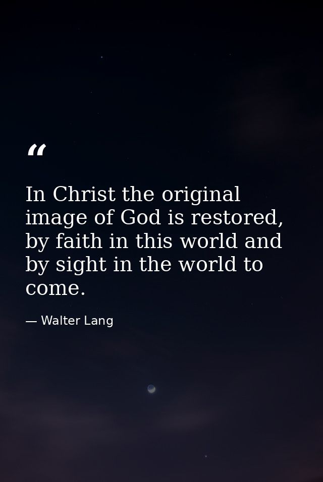 In Christ the original image of God is restored, by faith in this world and by sight in the world to come. — Walter Lang