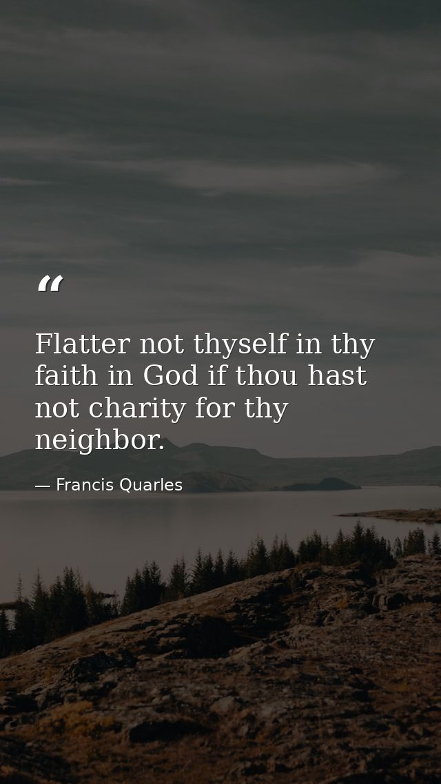 Flatter not thyself in thy faith in God if thou hast not charity for thy neighbor. — Francis Quarles