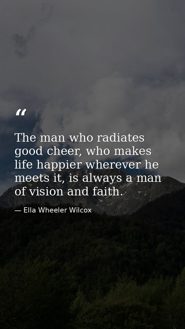 The man who radiates good cheer, who makes life happier wherever he meets it, is always a man of vision and faith. — Ella Wheeler Wilcox