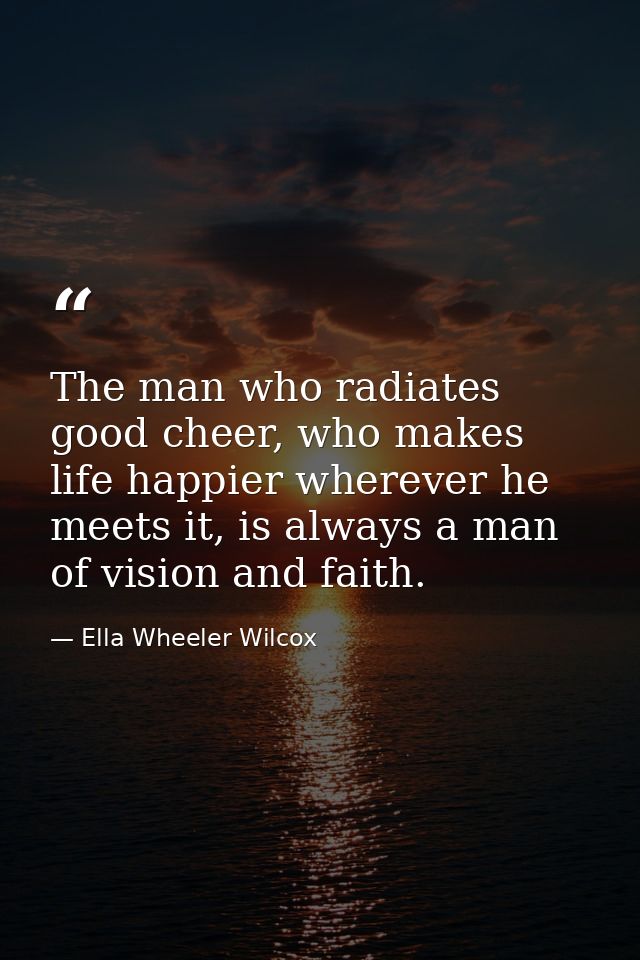 The man who radiates good cheer, who makes life happier wherever he meets it, is always a man of vision and faith. — Ella Wheeler Wilcox