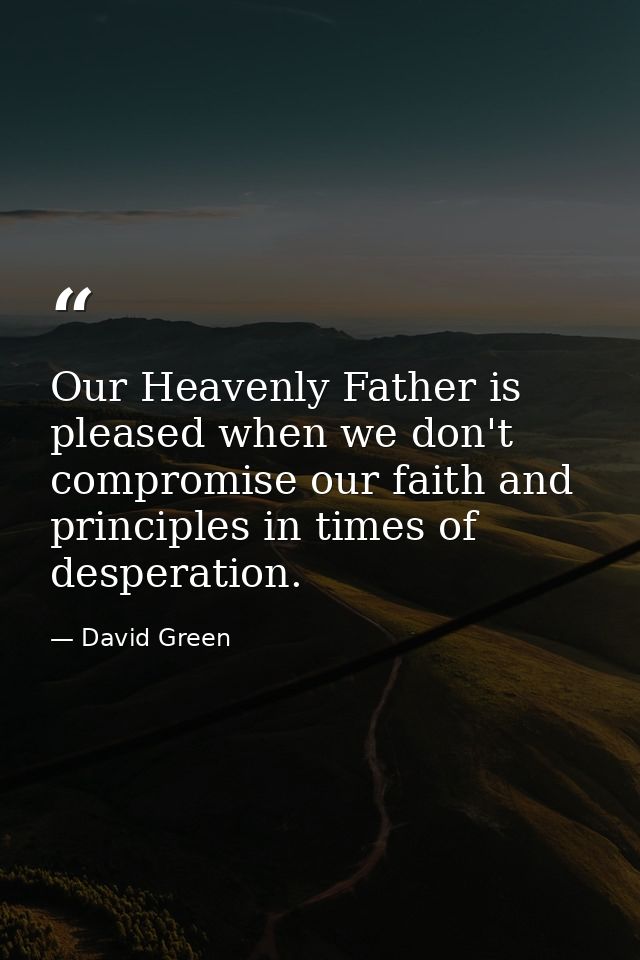 Our Heavenly Father is pleased when we don't compromise our faith and principles in times of desperation. — David Green