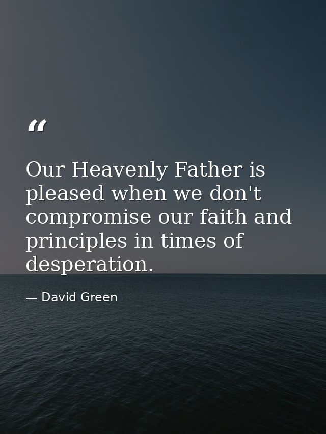 Our Heavenly Father is pleased when we don't compromise our faith and principles in times of desperation. — David Green