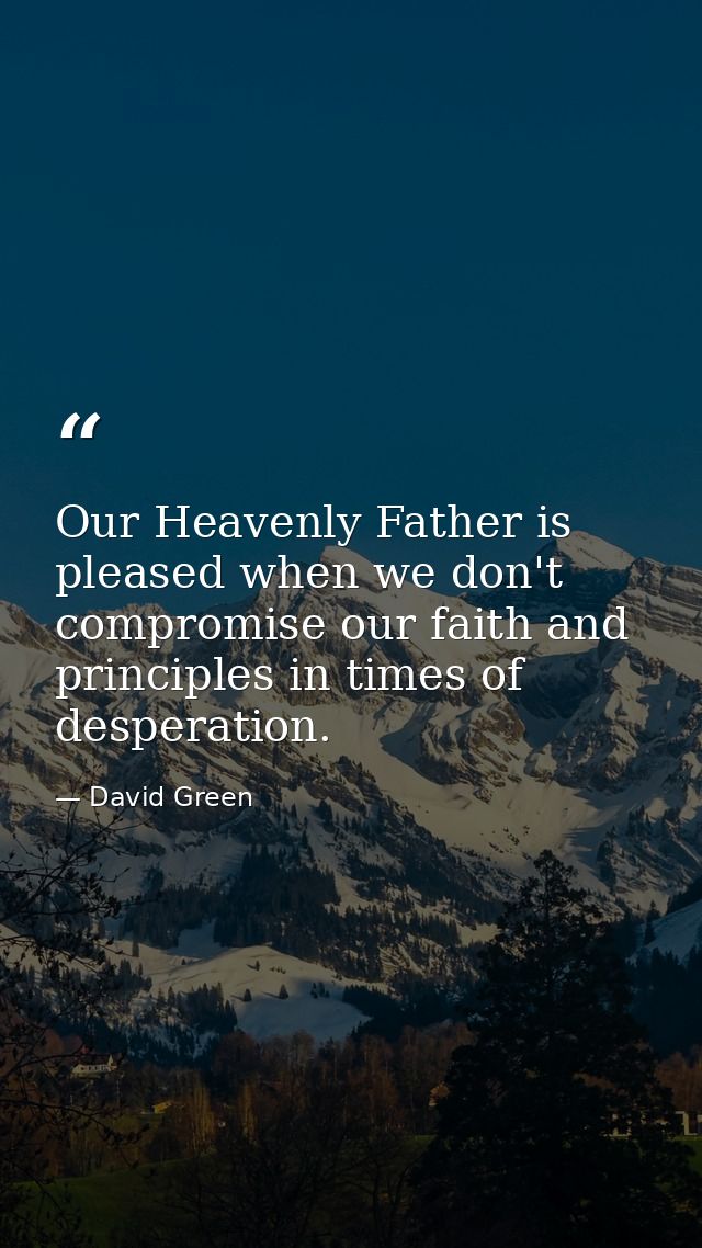 Our Heavenly Father is pleased when we don't compromise our faith and principles in times of desperation. — David Green