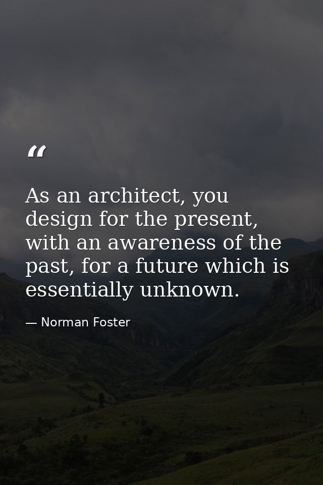 As an architect, you design for the present, with an awareness of the past, for a future which is essentially unknown. — Norman Foster