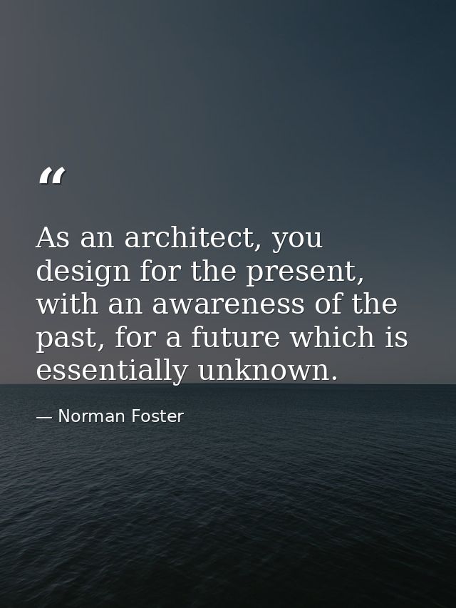 As an architect, you design for the present, with an awareness of the past, for a future which is essentially unknown. — Norman Foster
