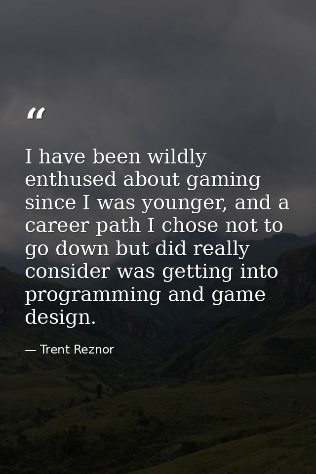 I have been wildly enthused about gaming since I was younger, and a career path I chose not to go down but did really co — Trent Reznor