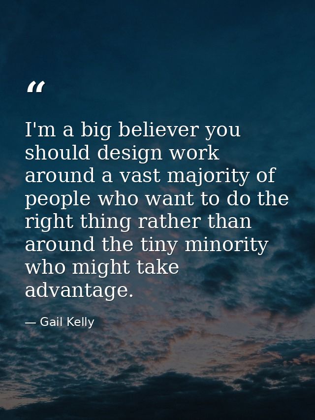 I'm a big believer you should design work around a vast majority of people who want to do the right thing rather than ar — Gail Kelly