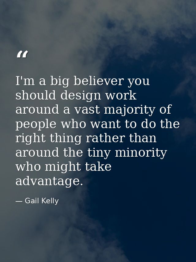I'm a big believer you should design work around a vast majority of people who want to do the right thing rather than ar — Gail Kelly