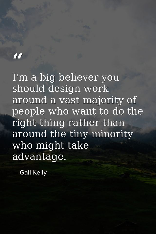I'm a big believer you should design work around a vast majority of people who want to do the right thing rather than ar — Gail Kelly
