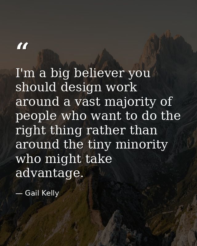 I'm a big believer you should design work around a vast majority of people who want to do the right thing rather than ar — Gail Kelly