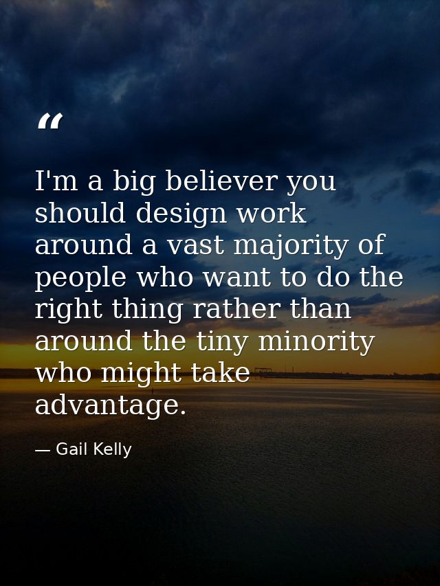 I'm a big believer you should design work around a vast majority of people who want to do the right thing rather than ar — Gail Kelly