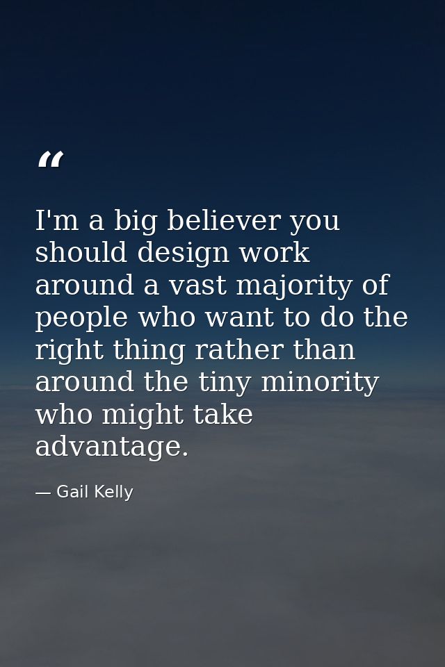 I'm a big believer you should design work around a vast majority of people who want to do the right thing rather than ar — Gail Kelly