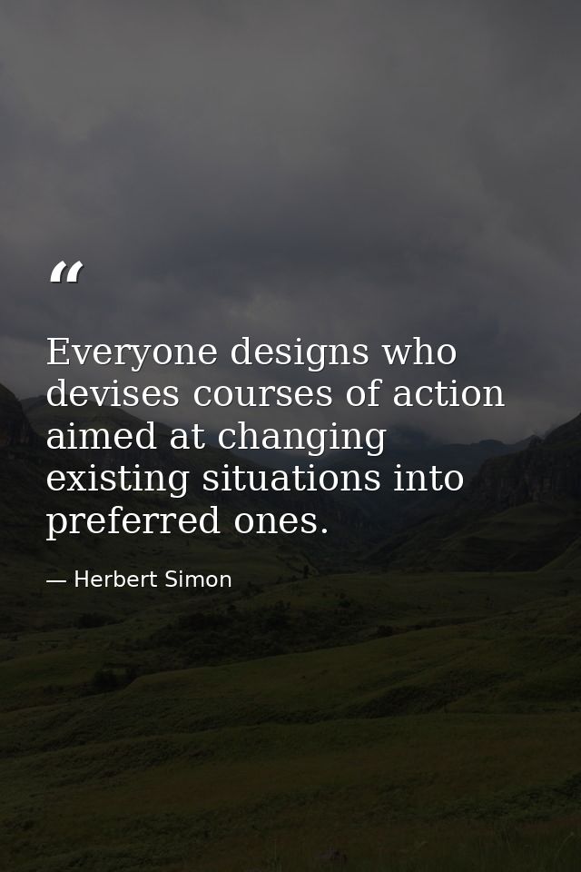 Everyone designs who devises courses of action aimed at changing existing situations into preferred ones. — Herbert Simon