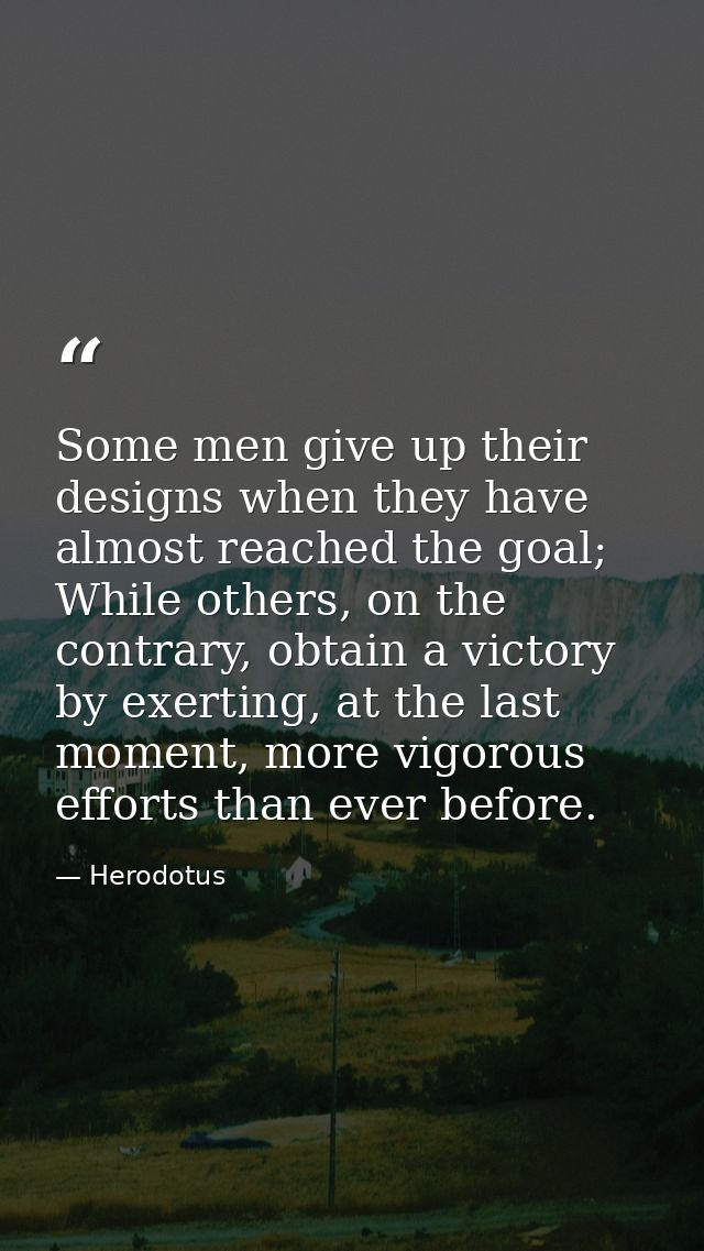 Some men give up their designs when they have almost reached the goal; While others, on the contrary, obtain a victory b — Herodotus