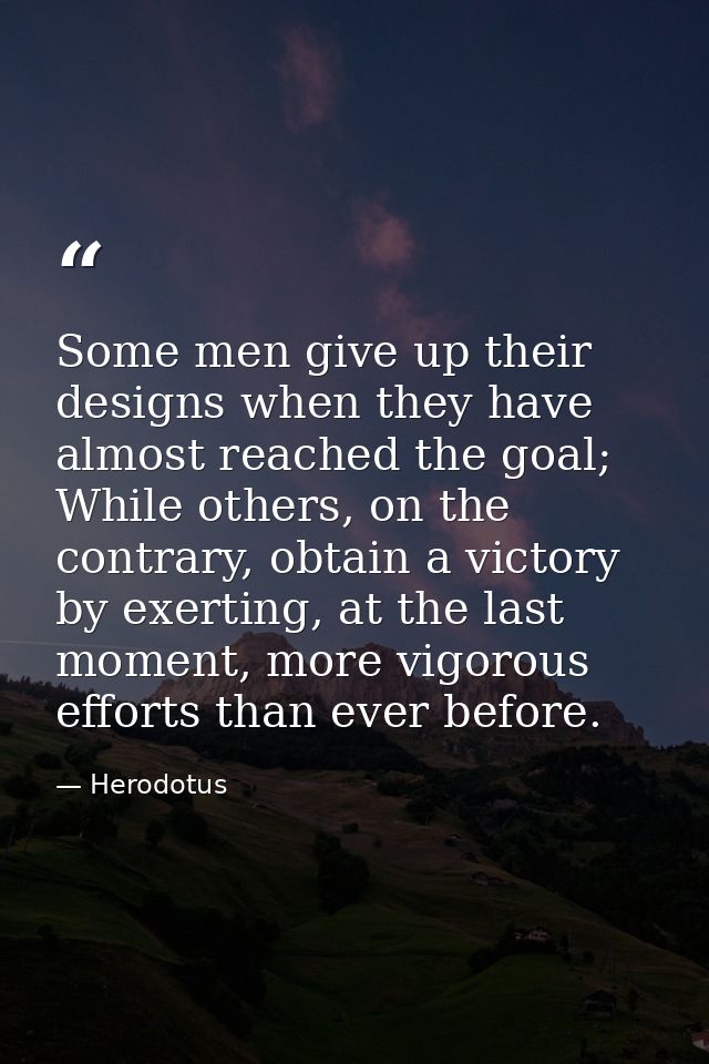 Some men give up their designs when they have almost reached the goal; While others, on the contrary, obtain a victory b — Herodotus