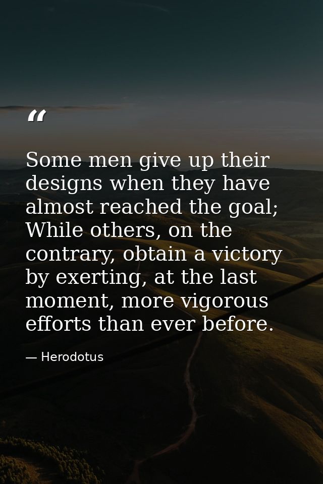 Some men give up their designs when they have almost reached the goal; While others, on the contrary, obtain a victory b — Herodotus