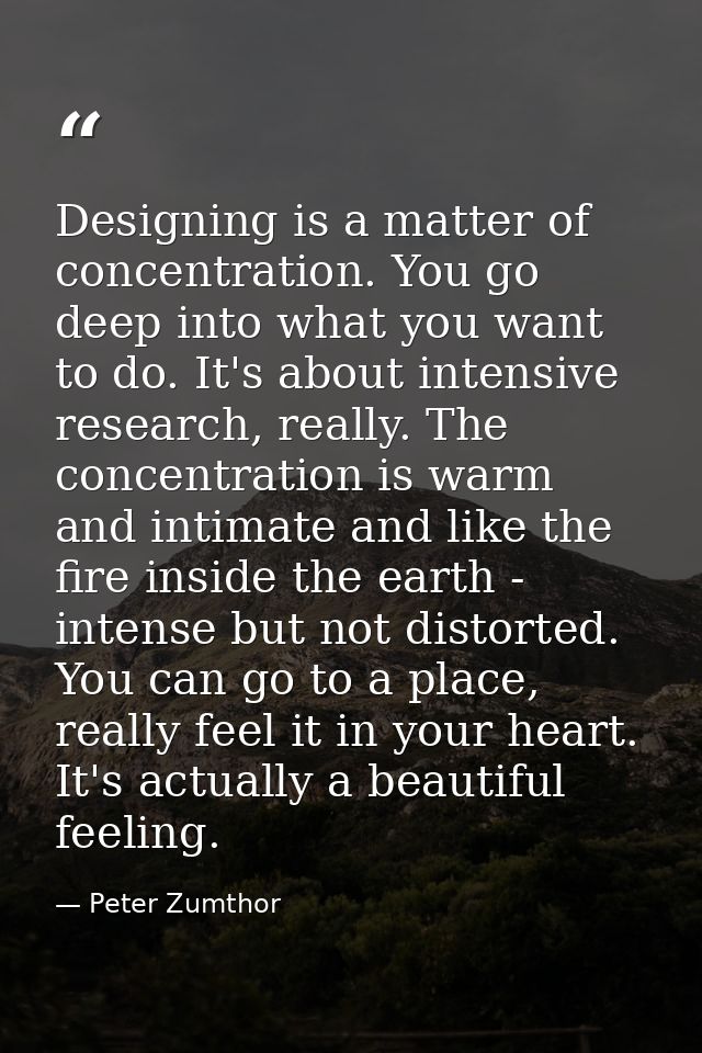 Designing is a matter of concentration. You go deep into what you want to do. It's about intensive research, really. The — Peter Zumthor