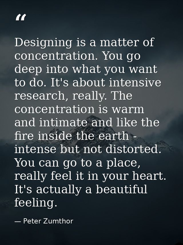 Designing is a matter of concentration. You go deep into what you want to do. It's about intensive research, really. The — Peter Zumthor