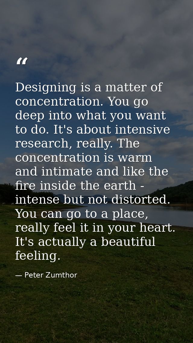 Designing is a matter of concentration. You go deep into what you want to do. It's about intensive research, really. The — Peter Zumthor