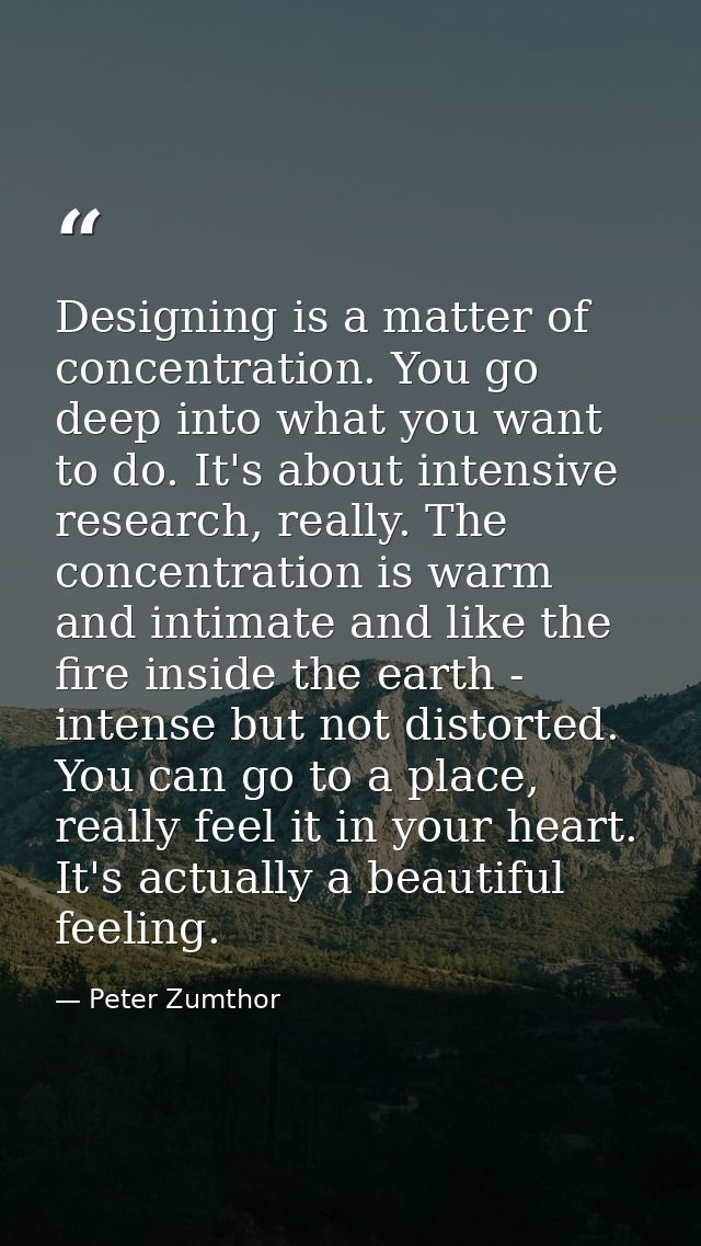 Designing is a matter of concentration. You go deep into what you want to do. It's about intensive research, really. The — Peter Zumthor