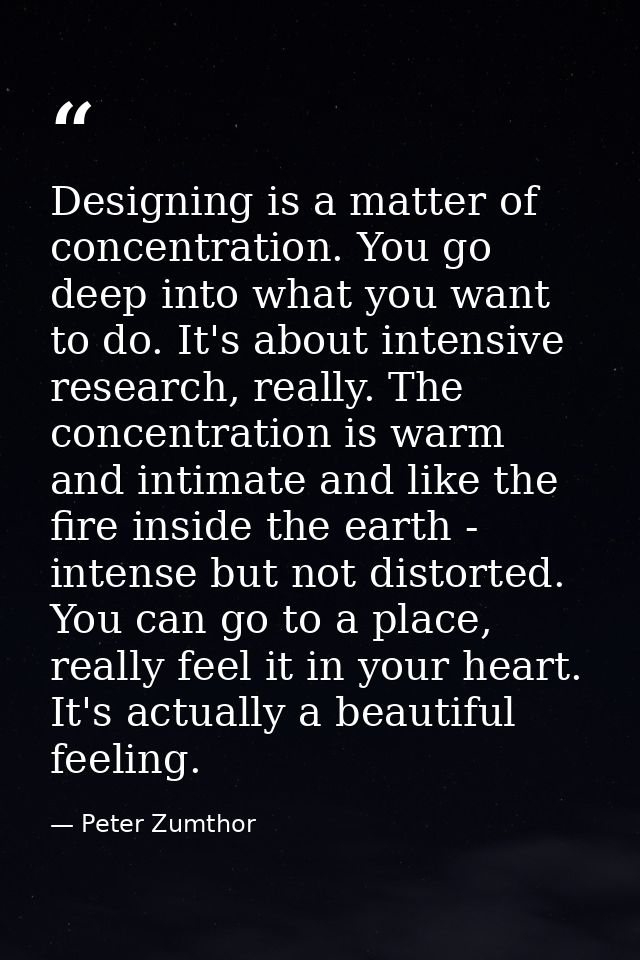 Designing is a matter of concentration. You go deep into what you want to do. It's about intensive research, really. The — Peter Zumthor