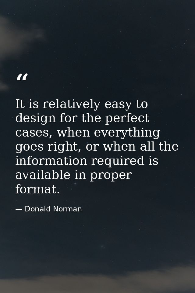 It is relatively easy to design for the perfect cases, when everything goes right, or when all the information required  — Donald Norman