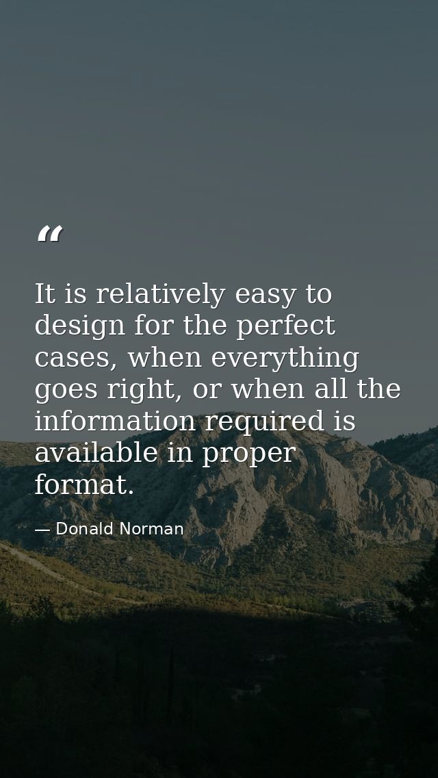 It is relatively easy to design for the perfect cases, when everything goes right, or when all the information required  — Donald Norman