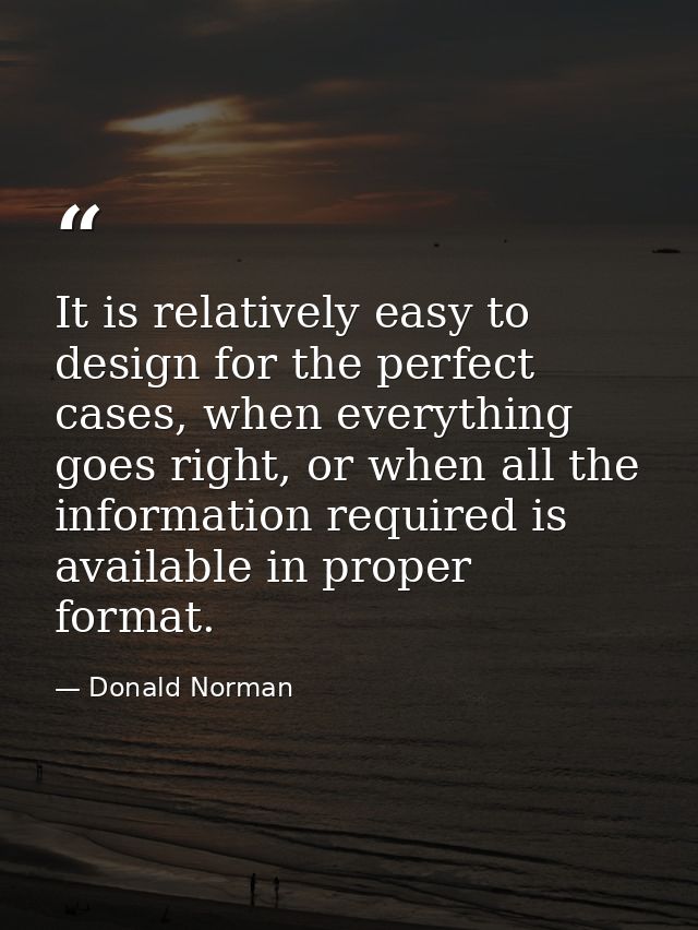 It is relatively easy to design for the perfect cases, when everything goes right, or when all the information required  — Donald Norman