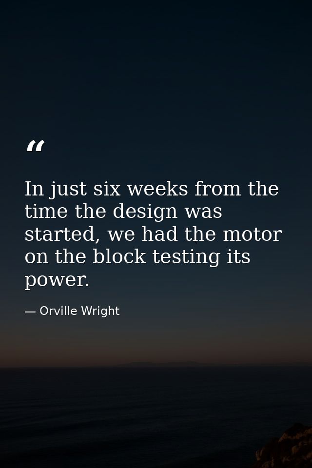 In just six weeks from the time the design was started, we had the motor on the block testing its power. — Orville Wright