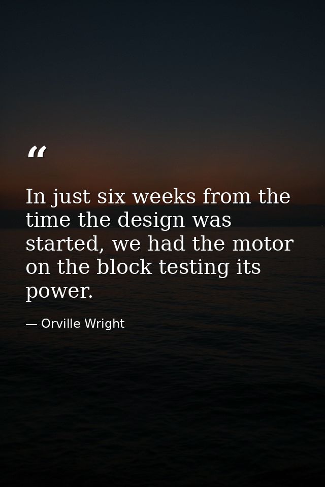 In just six weeks from the time the design was started, we had the motor on the block testing its power. — Orville Wright