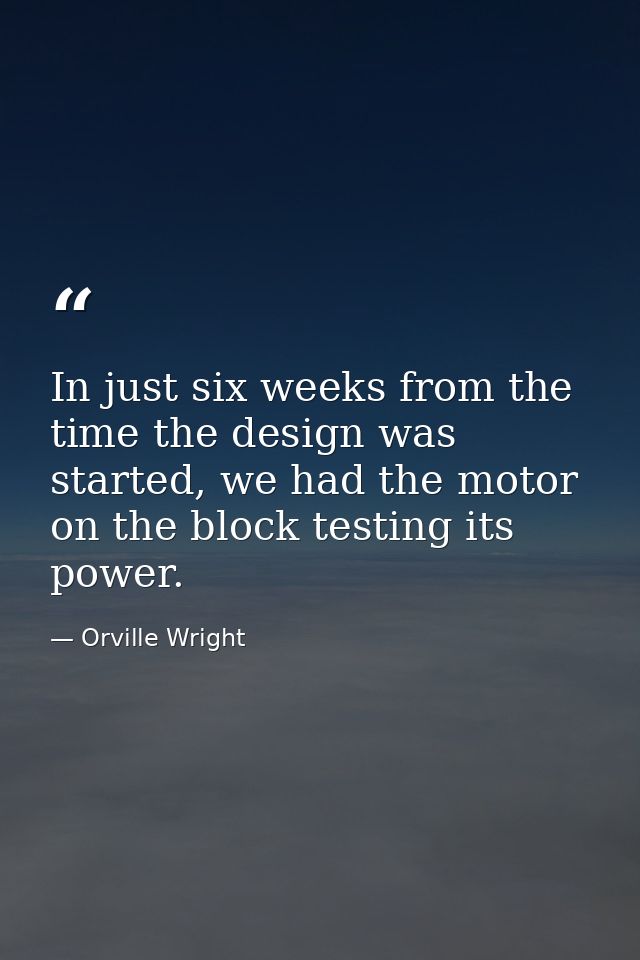 In just six weeks from the time the design was started, we had the motor on the block testing its power. — Orville Wright