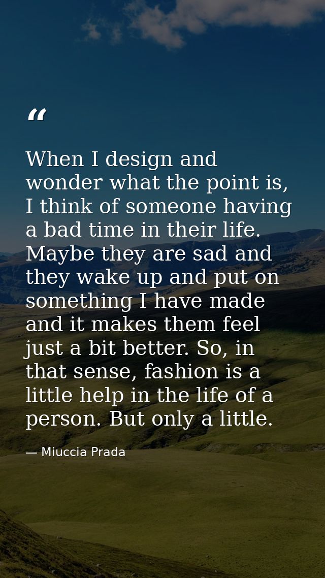 When I design and wonder what the point is, I think of someone having a bad time in their life. Maybe they are sad and t — Miuccia Prada