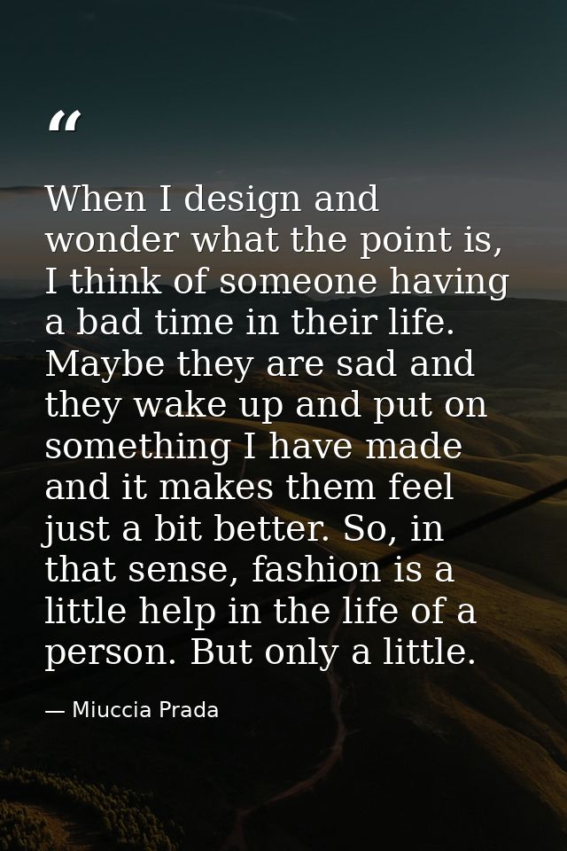 When I design and wonder what the point is, I think of someone having a bad time in their life. Maybe they are sad and t — Miuccia Prada