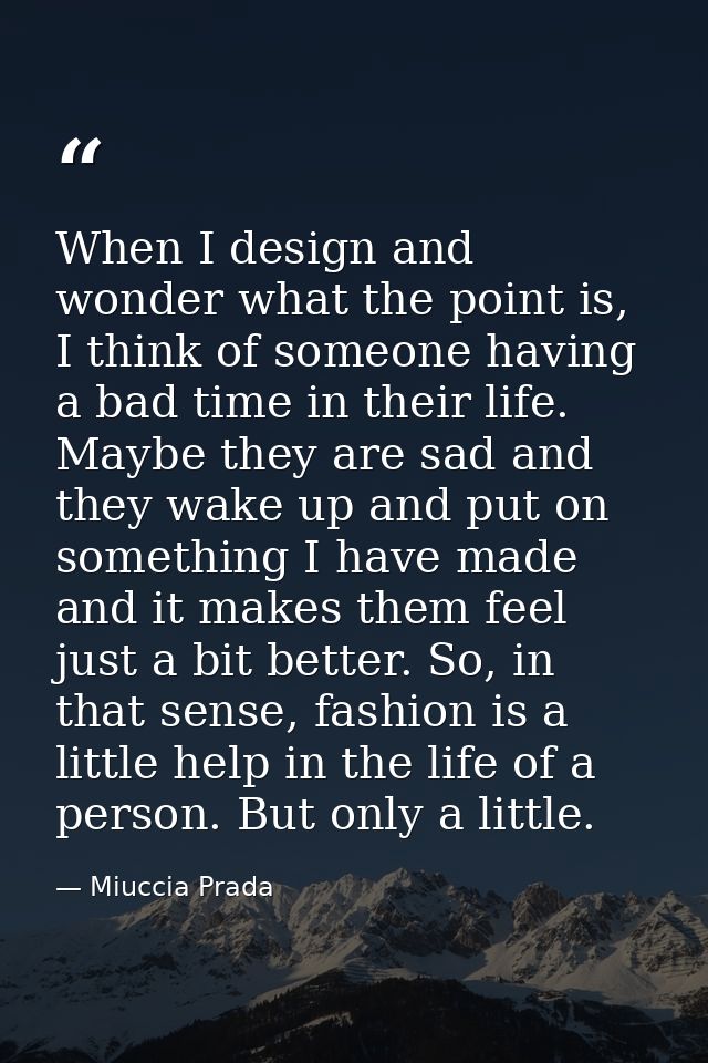 When I design and wonder what the point is, I think of someone having a bad time in their life. Maybe they are sad and t — Miuccia Prada