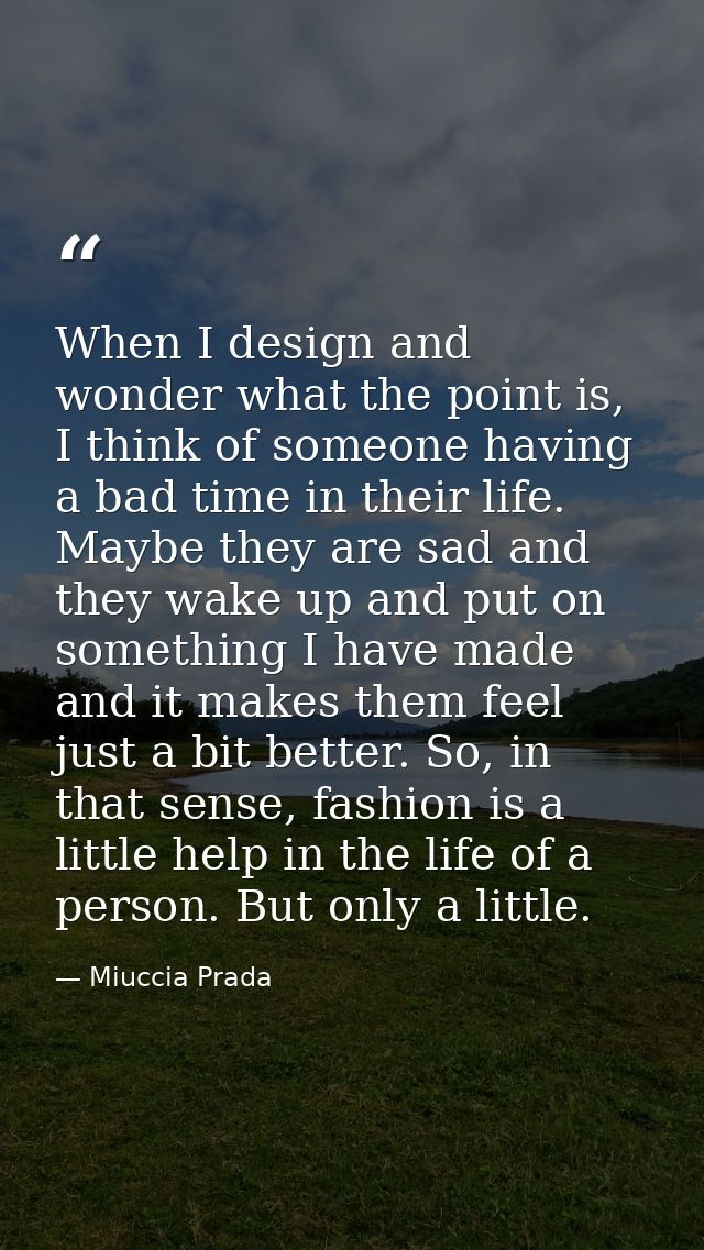 When I design and wonder what the point is, I think of someone having a bad time in their life. Maybe they are sad and t — Miuccia Prada